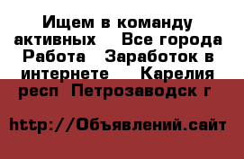 Ищем в команду активных. - Все города Работа » Заработок в интернете   . Карелия респ.,Петрозаводск г.